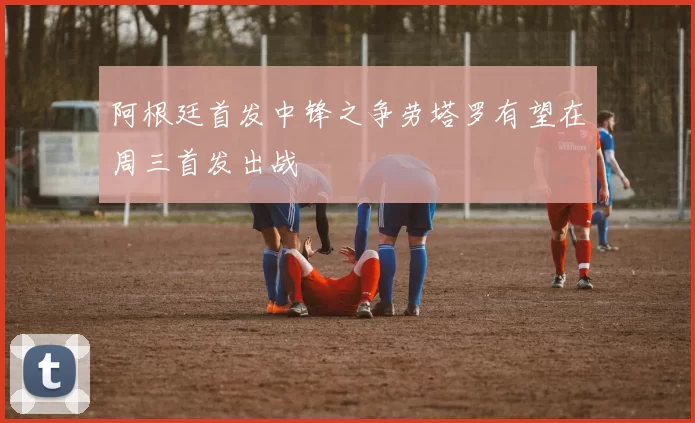 阿根廷首发中锋之争劳塔罗有望在周三首发出战