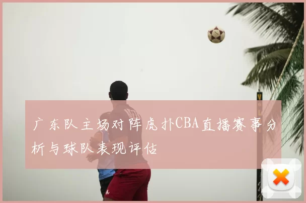 广东队主场对阵虎扑CBA直播赛事分析与球队表现评估
