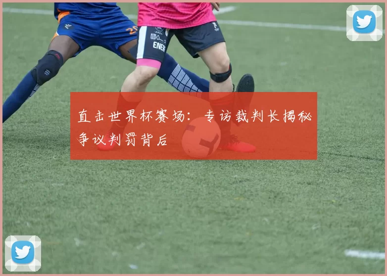 直击世界杯赛场:专访裁判长揭秘争议判罚背后