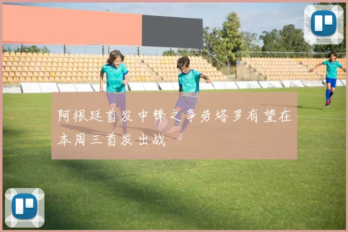 阿根廷首发中锋之争劳塔罗有望在本周三首发出战