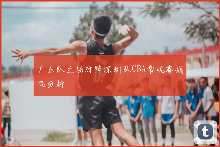 广东队主场对阵深圳队CBA常规赛战况分析
