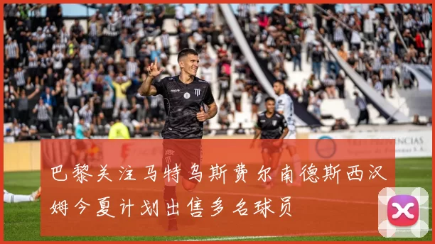 巴黎关注马特乌斯费尔南德斯西汉姆今夏计划出售多名球员