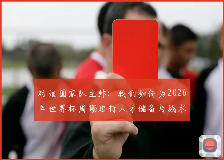 对话国家队主帅:我们如何为2026年世界杯周期进行人才储备与战术准备