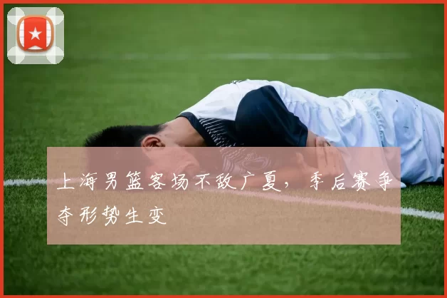 上海男篮客场不敌广夏,季后赛争夺形势生变