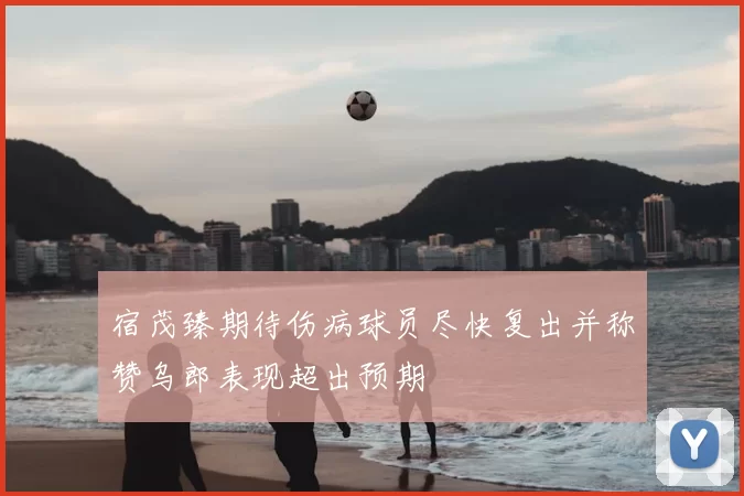 宿茂臻期待伤病球员尽快复出并称赞乌郎表现超出预期