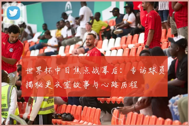 世界杯中日焦点战幕后:专访球员揭秘更衣室故事与心路历程