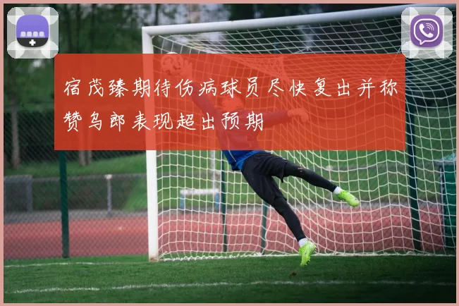 宿茂臻期待伤病球员尽快复出并称赞乌郎表现超出预期