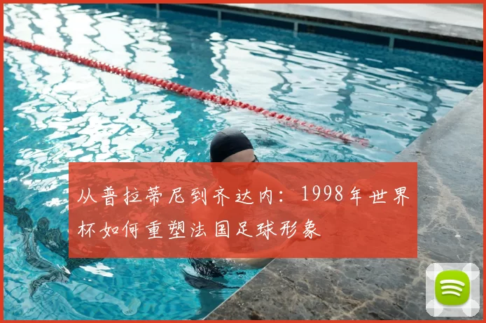 从普拉蒂尼到齐达内：1998年世界杯如何重塑法国足球形象