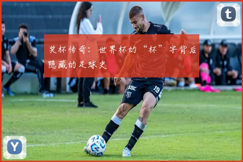 奖杯传奇：世界杯的“杯”字背后隐藏的足球史