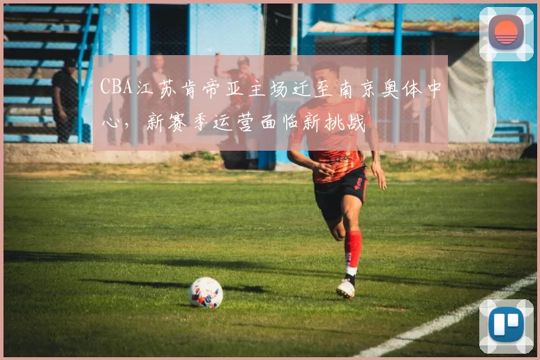 CBA江苏肯帝亚主场迁至南京奥体中心,新赛季运营面临新挑战