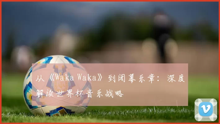 从《Waka Waka》到闭幕乐章：深度解读世界杯音乐战略