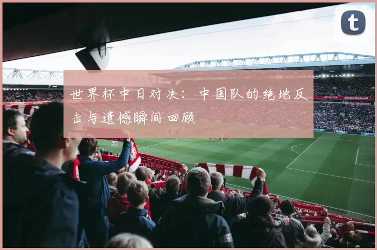 世界杯中日对决:中国队的绝地反击与遗憾瞬间回顾