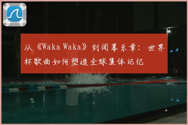 从《Waka Waka》到闭幕乐章：世界杯歌曲如何塑造全球集体记忆