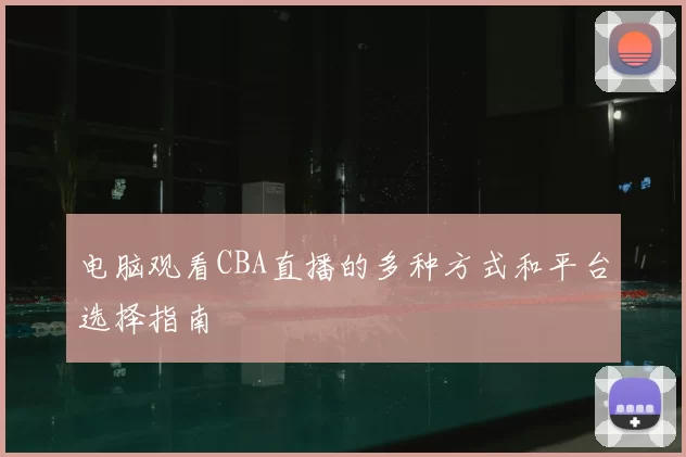 电脑观看CBA直播的多种方式和平台选择指南