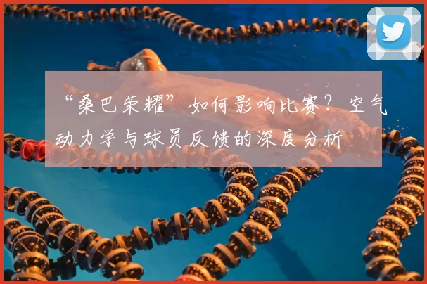“桑巴荣耀”如何影响比赛?空气动力学与球员反馈的深度分析