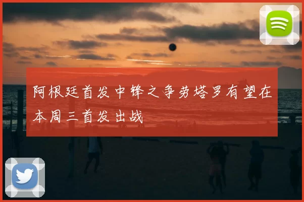 阿根廷首发中锋之争劳塔罗有望在本周三首发出战