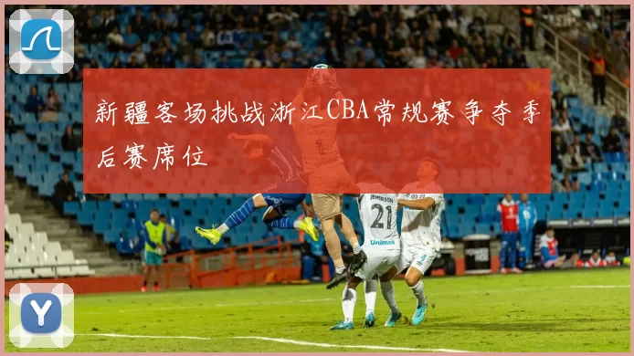 新疆客场挑战浙江CBA常规赛争夺季后赛席位