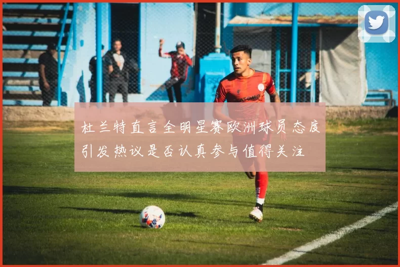 杜兰特直言全明星赛欧洲球员态度引发热议是否认真参与值得关注