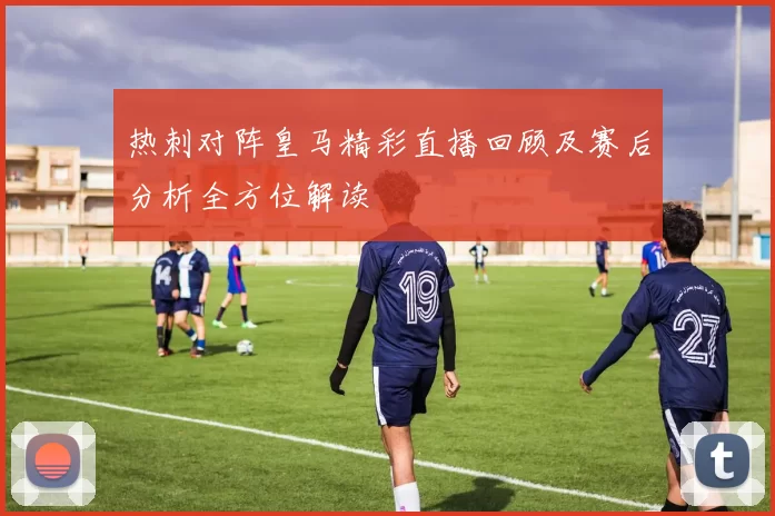 热刺对阵皇马精彩直播回顾及赛后分析全方位解读