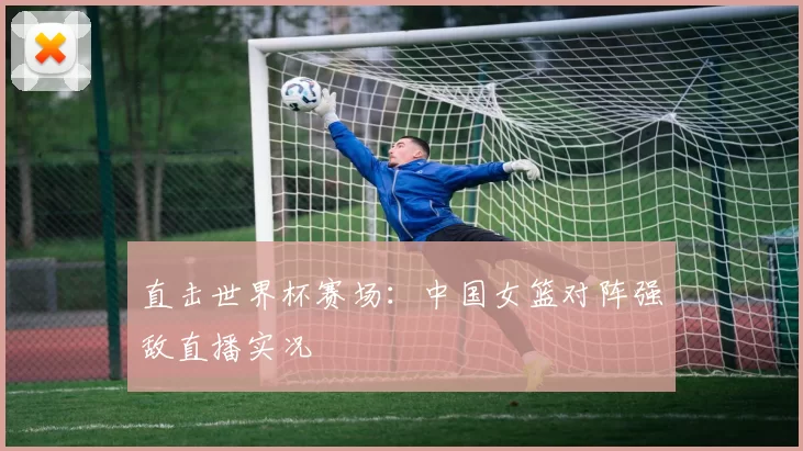 直击世界杯赛场:中国女篮对阵强敌直播实况