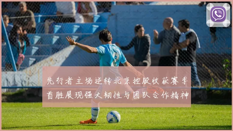 先行者主场逆转北京控股收获赛季首胜展现强大韧性与团队合作精神