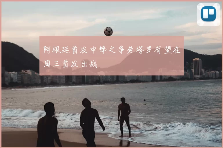 阿根廷首发中锋之争劳塔罗有望在周三首发出战