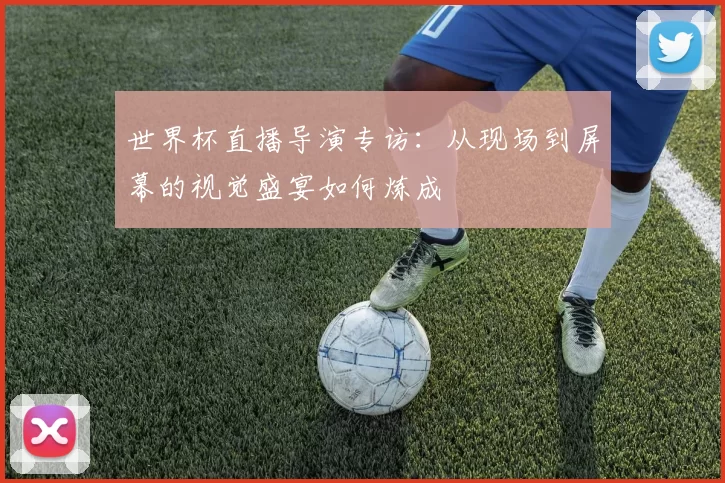 世界杯直播导演专访:从现场到屏幕的视觉盛宴如何炼成