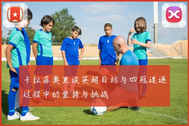 卡拉菲奥里谈英超目标与四冠追逐过程中的坚持与挑战