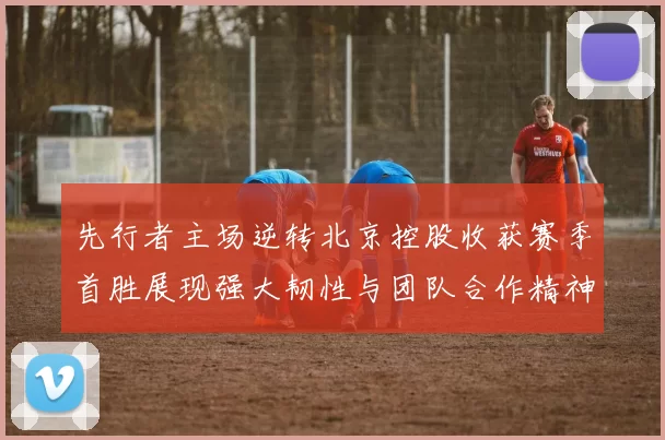 先行者主场逆转北京控股收获赛季首胜展现强大韧性与团队合作精神