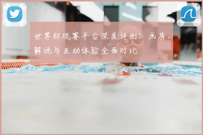 世界杯观赛平台深度评测：画质、解说与互动体验全面对比