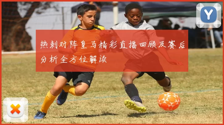 热刺对阵皇马精彩直播回顾及赛后分析全方位解读