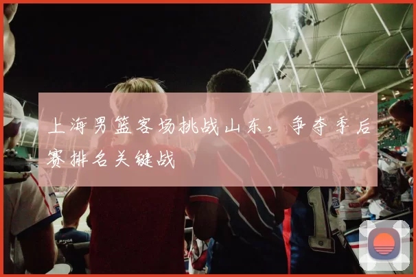 上海男篮客场挑战山东，争夺季后赛排名关键战