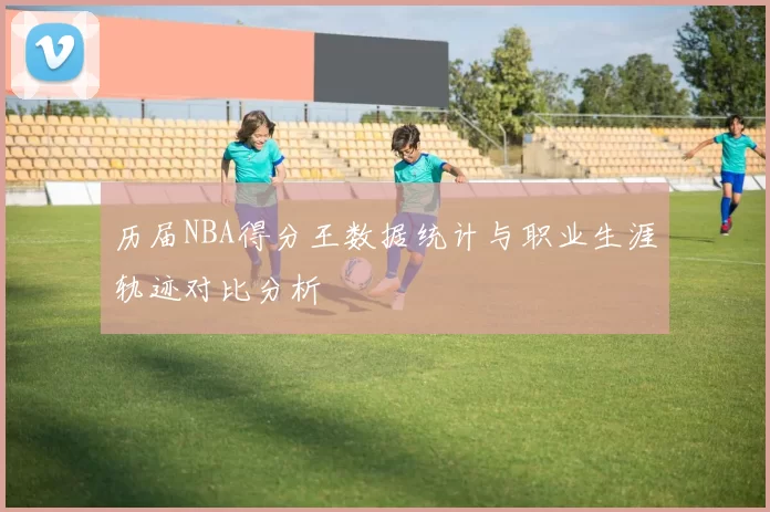 历届NBA得分王数据统计与职业生涯轨迹对比分析