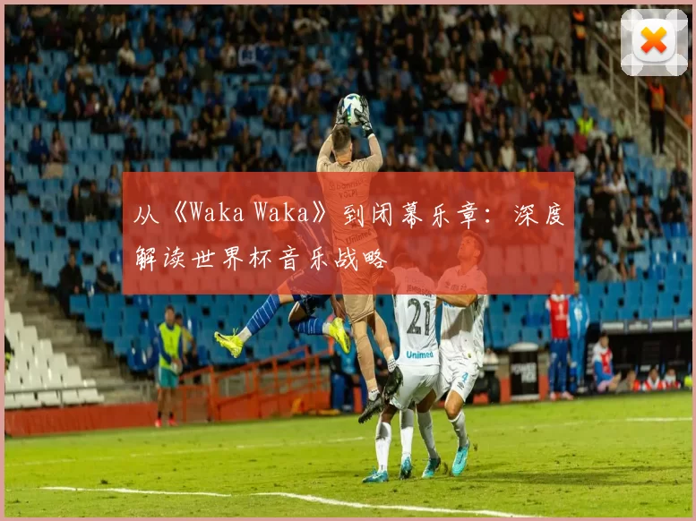 从《Waka Waka》到闭幕乐章：深度解读世界杯音乐战略