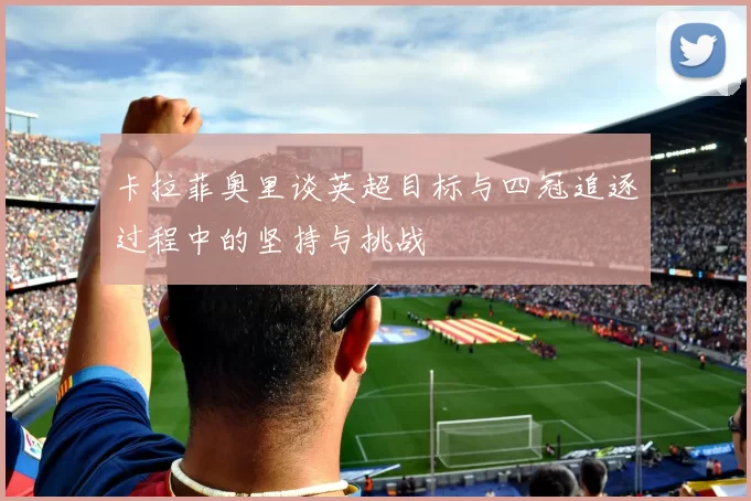 卡拉菲奥里谈英超目标与四冠追逐过程中的坚持与挑战