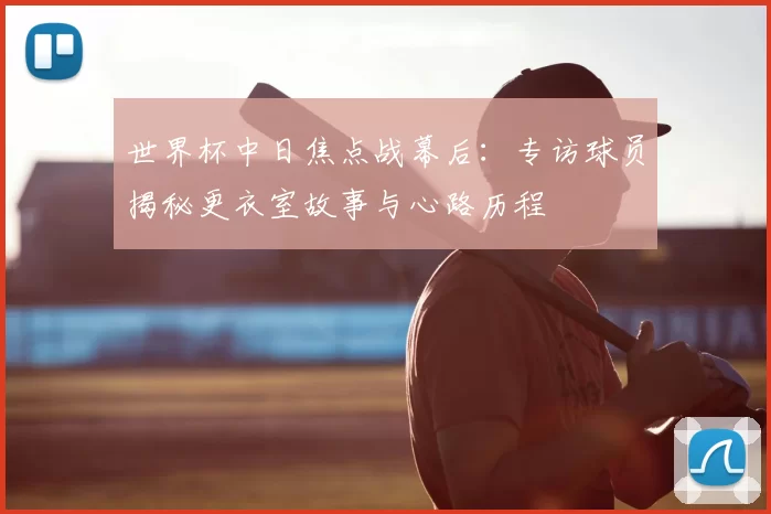 世界杯中日焦点战幕后:专访球员揭秘更衣室故事与心路历程