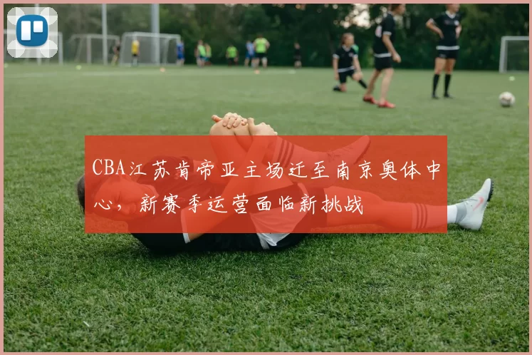 CBA江苏肯帝亚主场迁至南京奥体中心,新赛季运营面临新挑战