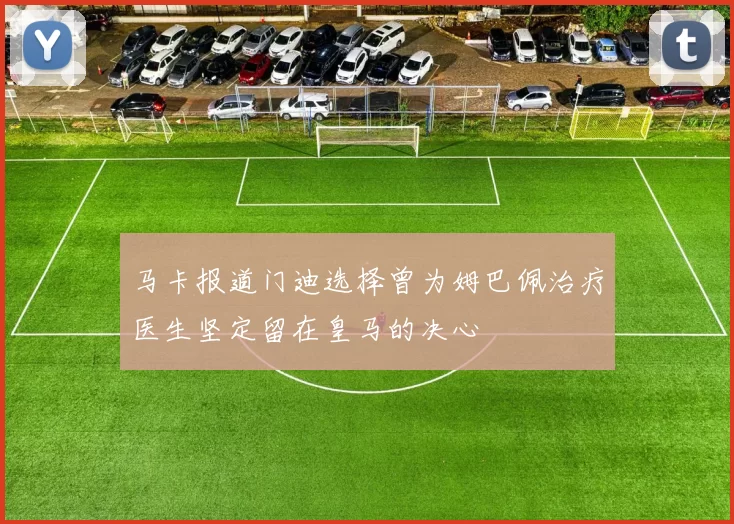 马卡报道门迪选择曾为姆巴佩治疗医生坚定留在皇马的决心