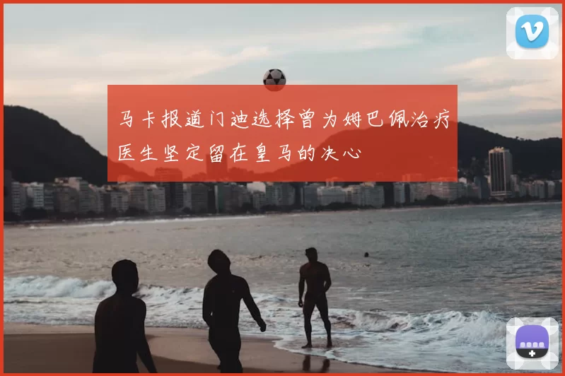 马卡报道门迪选择曾为姆巴佩治疗医生坚定留在皇马的决心