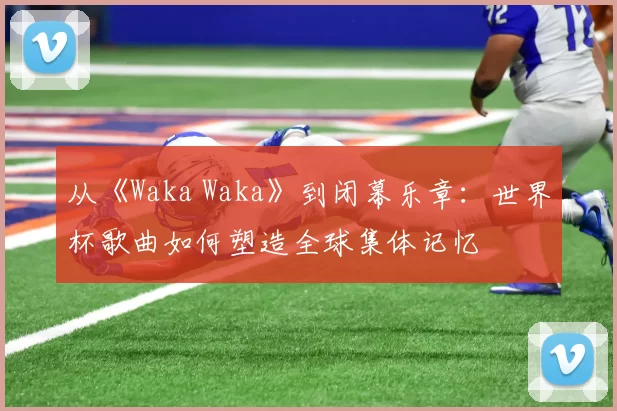 从《Waka Waka》到闭幕乐章:世界杯歌曲如何塑造全球集体记忆